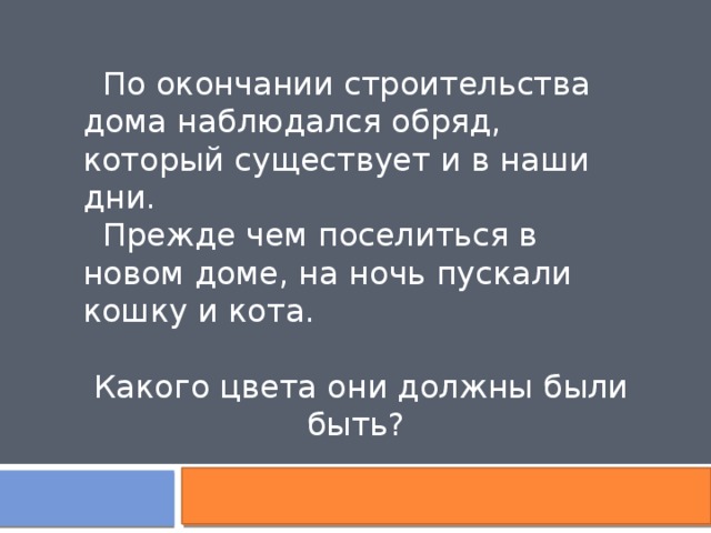  По окончании строительства дома наблюдался обряд, который существует и в наши дни.  Прежде чем поселиться в новом доме, на ночь пускали кошку и кота. Какого цвета они должны были быть? 