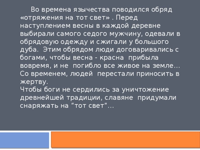  Во времена язычества поводился обряд «отряжения на тот свет» . Перед наступлением весны в каждой деревне выбирали самого седого мужчину, одевали в обрядовую одежду и сжигали у большого дуба. Этим обрядом люди договаривались с богами, чтобы весна - красна прибыла вовремя, и не погибло все живое на земле… Со временем, людей перестали приносить в жертву. Чтобы боги не сердились за уничтожение древнейшей традиции, славяне придумали снаряжать на “тот свет”… 