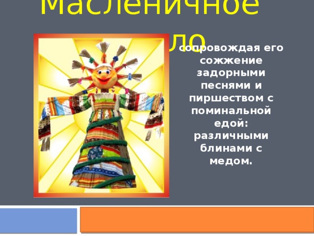 Масленичное чучело сопровождая его сожжение задорными песнями и пиршеством с поминальной едой: различными блинами с медом. 