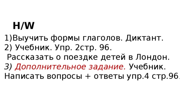 H/W Выучить формы глаголов. Диктант.  Учебник. Упр. 2стр. 96.  Рассказать о поездке детей в Лондон. 3) Дополнительное задание. Учебник. Написать вопросы + ответы упр.4 стр.96 . 