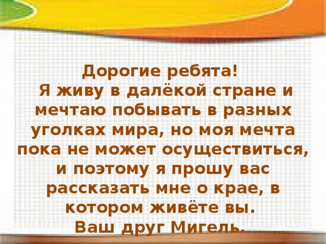 Дорогие ребята!  Я живу в далёкой стране и мечтаю побывать в разных уголках мира, но моя мечта пока не может осуществиться, и поэтому я прошу вас рассказать мне о крае, в котором живёте вы. Ваш друг Мигель. 