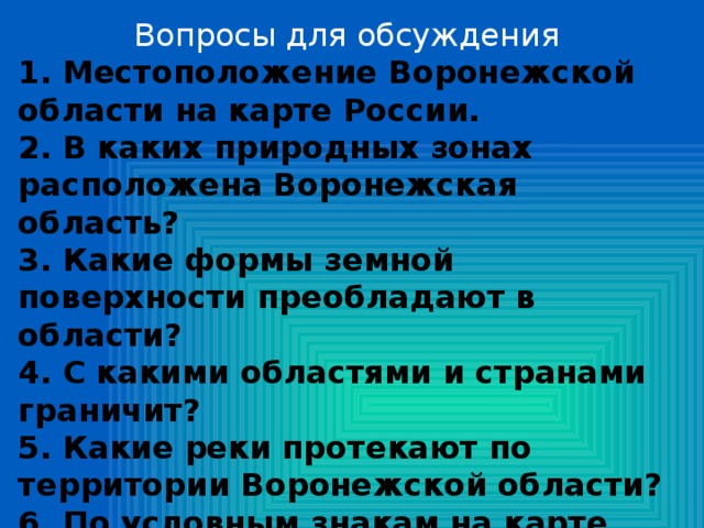 Вопросы для обсуждения 1. Местоположение Воронежской области на карте России. 2. В каких природных зонах расположена Воронежская область? 3. Какие формы земной поверхности преобладают в области? 4. С какими областями и странами граничит? 5. Какие реки протекают по территории Воронежской области? 6. По условным знакам на карте определите, какими полезными ископаемыми богата наша земля? 