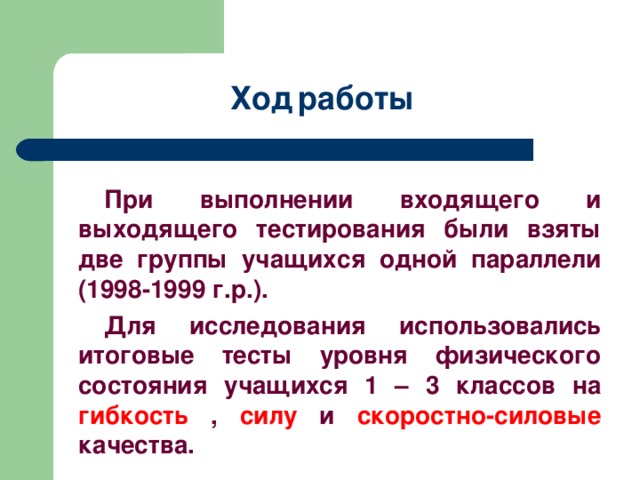 Ход  работы При выполнении входящего и выходящего тестирования были взяты две группы учащихся одной параллели (1998-1999 г.р.). Для исследования использовались итоговые тесты уровня физического состояния учащихся 1 – 3 классов на гибкость , силу и скоростно-силовые качества.  