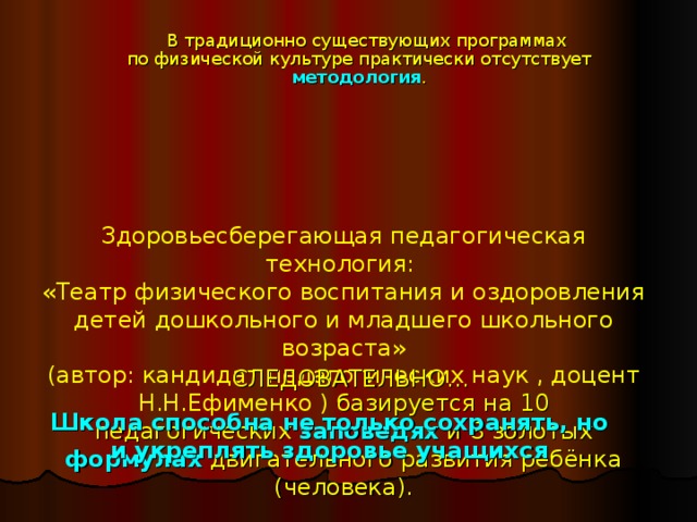В традиционно существующих программах  по физической культуре практически отсутствует методология . Здоровьесберегающая педагогическая технология:  «Театр физического воспитания и оздоровления детей дошкольного и младшего школьного возраста»  (автор: кандидат педагогических наук , доцент Н.Н.Ефименко ) базируется на 10 педагогических заповедях и 8 золотых формулах двигательного развития ребёнка (человека).   СЛЕДОВАТЕЛЬНО… Школа способна не только сохранять, но и укреплять здоровье учащихся 