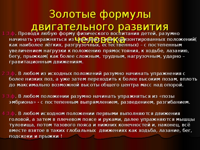 Золотые формулы двигательного развития человека 1 З.ф . Проводя любую форму физического воспитания детей, разумно начинать упражняться из «лежачих» или горизонтированных положений( как наиболее лёгких, разгрузочных, естественных) – с постепенным увеличением нагрузки к положению прямостояния, к ходьбе, лазанию, бегу, прыжкам( как более сложным, трудным, нагрузочным, ударно – гравитационным движениям. 2 З.ф . В любом из исходных положений разумно начинать упражнения с более низких поз, а уже затем переходить к более высоким позам, вплоть до максимально возможной высоты общего центра масс над опорой. 3 З.ф . В любом положении разумно начинать упражняться из «позы эмбриона» - с постепенным выпрямлением, разведением, разгибанием. 4 З.ф . В любом исходном положении первыми выполняются движения головой, а затем в плечевом поясе и руками, далее упражняются мышцы туловища, потом тазового пояса и нижних конечностей и, наконец, всё вместе взятое в таких глобальных движениях как ходьба, лазание, бег, подскоки и прыжки ! 