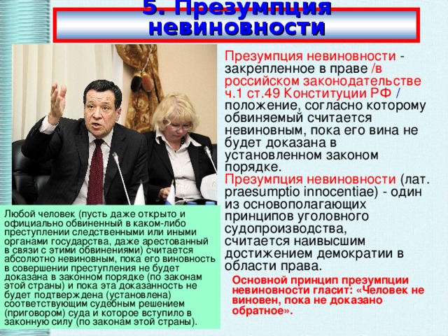 5. Презумпция невиновности Презумпция невиновности  - закрепленное в праве /в российском законодательстве ч.1 ст.49 Конституции РФ  / положение, согласно которому обвиняемый считается невиновным, пока его вина не будет доказана в установленном законом порядке. Презумпция невиновности  (лат. praesumptio innocentiae) - один из основополагающих принципов уголовного судопроизводства, считается наивысшим достижением демократии в области права. Любой человек (пусть даже открыто и официально обвиненный в каком-либо преступлении следственными или иными органами государства, даже арестованный в связи с этими обвинениями) считается абсолютно невиновным, пока его виновность в совершении преступления не будет доказана в законном порядке (по законам этой страны) и пока эта доказанность не будет подтверждена (установлена) соответствующим судебным решением (приговором) суда и которое вступило в законную силу (по законам этой страны). Основной принцип презумпции невиновности гласит: «Человек не виновен, пока не доказано обратное».  