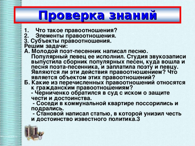 Проверка  знаний 1.    Что такое правоотношения? 2.    Элементы правоотношения. 3. Субъекты правоотношения. Решим задачи: А. Молодой поэт-песенник написал песню. Популярный певец ее исполнил. Студия звукозаписи выпустила сборник популярных песен, куда вошла и песня поэта-песенника, и заплатила поэту и певцу. Являются ли эти действия правоотношением? Что является объектом этих правоотношений? Б. Какие из перечисленных правоотношений относятся к гражданским правоотношениям?  - Черниченко обратился в суд с иском о защите чести и достоинства.   - Соседи в коммунальной квартире поссорились и подрались.   - Становой написал статью, в которой унизил честь и достоинство известного политика.3 