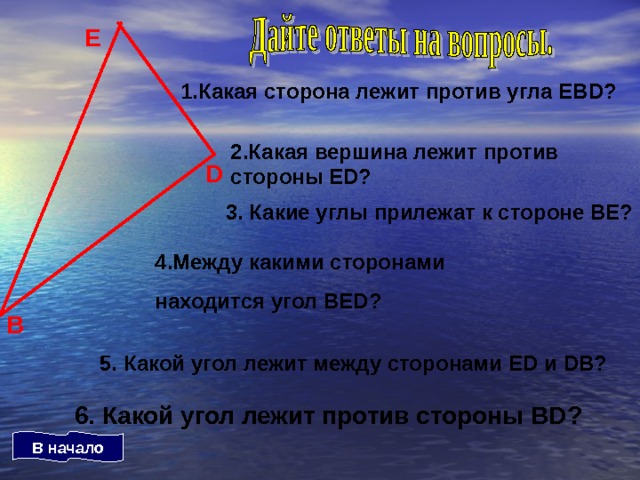 Е 1.Какая сторона лежит против угла ЕВ D ? 2.Какая вершина лежит против стороны ED ? D 3. Какие углы прилежат к стороне ВЕ? 4.Между какими сторонами находится угол ВЕ D ? В 5. Какой угол лежит между сторонами Е D и DB ? 6. Какой угол лежит против стороны BD ? В начало 