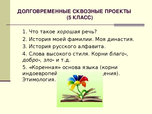 ДОЛГОВРЕМЕННЫЕ СКВОЗНЫЕ ПРОЕКТЫ (5 КЛАСС) 1. Что такое хорошая речь?  2. История моей фамилии. Моя династия.  3. История русского алфавита.  4. Слова высокого стиля. Корни благо-, добро-, зло- и т.д.  5. «Коренная» основа языка (корни индоевропейского происхождения). Этимология. 