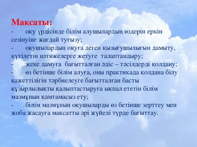 Мақсаты:  - оқу үрдісінде білім алушылардың өздерін еркін сезінуіне жағдай туғызу;  - оқушылардың оқуға деген қызығушылығын дамыту, күтілетін нәтижелерге жетуге талаптандыру;  - жеке дамуға бағытталған әдіс – тәсілдерді қолдану;  - өз бетінше білім алуға, оны практикада қолдана білу қажеттілігін тәрбиелеуге бағытталған басты құзырлылықты қалыптастыруға ықпал ететін білім мазмұнын қамтамасыз ету;  - білім мазмұнын оқушыларды өз бетінше зерттеу мен жоба жасауға мақсатты әрі жүйелі түрде бағыттау.    