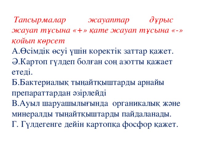  Тапсырмалар жауаптар дұрыс жауап тұсына «+» қате жауап тұсына «-» қойып көрсет  А.Өсімдік өсуі үшін коректік заттар қажет.  Ә.Картоп гүлдеп болған соң азотты қажает етеді.  Б.Бактериалық тыңайтқыштарды арнайы препараттардан әзірлейді  В.Ауыл шаруашылығында органикалық және минералды тыңайтқыштарды пайдаланады.  Г. Гүлдегенге дейін картопқа фосфор қажет. 