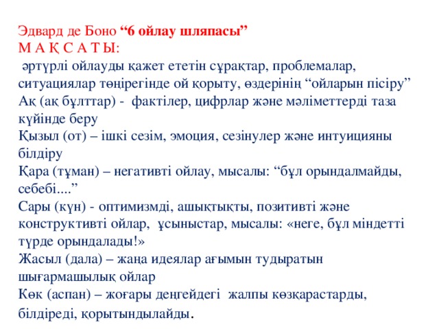Эдвард де Боно “6 ойлау шляпасы”  М А Қ С А Т Ы:  әртүрлі ойлауды қажет ететін сұрақтар, проблемалар, ситуациялар төңірегінде ой қорыту, өздерінің “ойларын пісіру”  Ақ (ақ бұлттар) - фактілер, цифрлар және мәліметтерді таза күйінде беру  Қызыл (от) – ішкі сезім, эмоция, сезінулер және интуицияны білдіру  Қара (тұман) – негативті ойлау, мысалы: “бұл орындалмайды, себебі....”  Сары (күн) - оптимизмді, ашықтықты, позитивті және конструктивті ойлар, ұсыныстар, мысалы: «неге, бұл міндетті түрде орындалады!»  Жасыл (дала) – жаңа идеялар ағымын тудыратын шығармашылық ойлар  Көк (аспан) – жоғары деңгейдегі жалпы көзқарастарды, білдіреді, қорытындылайды . 