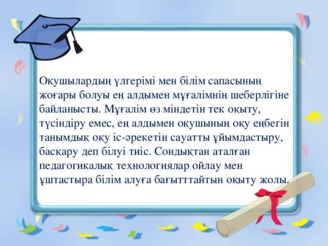    Оқушылардың үлгерімі мен білім сапасының жоғары болуы ең алдымен мұғалімнің шеберлігіне байланысты. Мұғалім өз міндетін тек оқыту, түсіндіру емес, ең алдымен оқушының оқу еңбегін танымдық оқу іс-әрекетін сауатты ұйымдастыру, басқару деп білуі тиіс. Сондықтан аталған педагогикалық технологиялар ойлау мен ұштастыра білім алуға бағытттайтын оқыту жолы.   