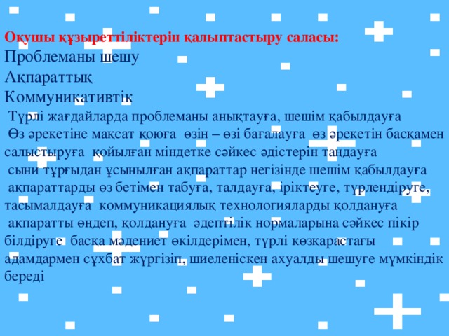Оқушы құзыреттіліктерін қалыптастыру саласы:  Проблеманы шешу  Ақпараттық  Коммуникативтік  Түрлі жағдайларда проблеманы анықтауға, шешім қабылдауға  Өз әрекетіне мақсат қоюға өзін – өзі бағалауға өз әрекетін басқамен салыстыруға қойылған міндетке сәйкес әдістерін таңдауға  сыни тұрғыдан ұсынылған ақпараттар негізінде шешім қабылдауға  ақпараттарды өз бетімен табуға, талдауға, іріктеуге, түрлендіруге, тасымалдауға коммуникациялық технологияларды қолдануға  ақпаратты өңдеп, қолдануға әдептілік нормаларына сәйкес пікір білдіруге басқа мәдениет өкілдерімен, түрлі көзқарастағы адамдармен сұхбат жүргізіп, шиеленіскен ахуалды шешуге мүмкіндік береді   