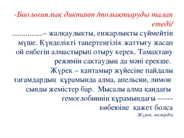 -Биологиялық диктант /толықтыруды талап етеді/  ................– жалқаулықты, енжарлықты сүймейтін мүше. Күнделікті таңертеңгілік жаттығу жасап ой еңбегін алмастырып отыру керек. Тамақтану режимін сақтаудың да мәні ерекше.  Жүрек – қантамыр жүйесіне пайдалы тағамдардың құрамында алма, апельсин, лимон сынды жемістер бар. Мысалы алма қандағы гемоглобиннің құрамындағы ------  көбеюіне қажет болса  Жүрек, темірдің   