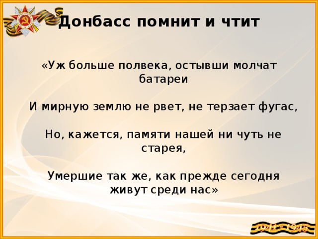 Донбасс помнит и чтит   «Уж больше полвека, остывши молчат батареи   И мирную землю не рвет, не терзает фугас,   Но, кажется, памяти нашей ни чуть не старея,   Умершие так же, как прежде сегодня живут среди нас»