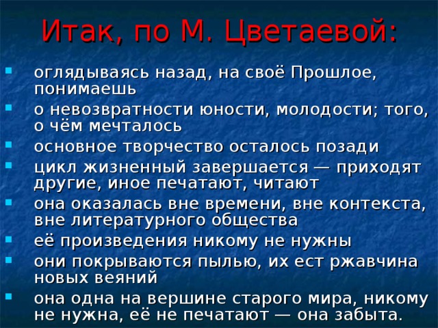 Итак, по М. Цветаевой: оглядываясь назад, на своё Прошлое, понимаешь о невозвратности юности, молодости; того, о чём мечталось основное творчество осталось позади цикл жизненный завершается — приходят другие, иное печатают, читают она оказалась вне времени, вне контекста, вне литературного общества её произведения никому не нужны они покрываются пылью, их ест ржавчина новых веяний она одна на вершине старого мира, никому не нужна, её не печатают — она забыта. 