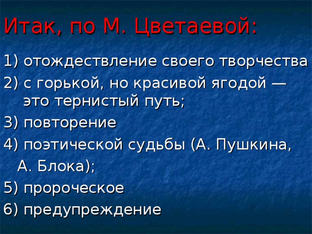 Итак, по М. Цветаевой: 1) отождествление своего творчества 2) с горькой, но красивой ягодой — это тернистый путь; 3) повторение 4) поэтической судьбы (А. Пушкина,  А. Блока); 5) пророческое 6) предупреждение 