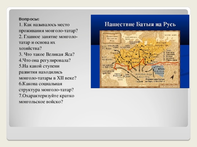 Вопросы: 1. Как называлось место проживания монголо-татар? 2. Главное занятие монголо-татар и основа их хозяйства? 3. Что такое Великая Яса? 4.Что она регулировала? 5.На какой ступени развития находились монголо-татары в XII веке? 6.Какова социальная структура монголо-татар? 7.Охарактеризуйте кратко монгольское войско? 