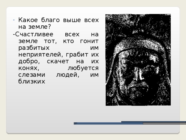 Какое благо выше всех на земле? -Счастливее всех на земле тот, кто гонит разбитых им неприятелей, грабит их добро, скачет на их конях, любуется слезами людей, им близких монголов.  тумены тысячи 