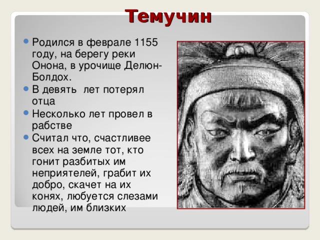  Темучин Родился в феврале 1155 году, на берегу реки Онона, в урочище Делюн-Болдох. В девять лет потерял отца Несколько лет провел в рабстве Считал что, счастливее всех на земле тот, кто гонит разбитых им неприятелей, грабит их добро, скачет на их конях, любуется слезами людей, им близких 
