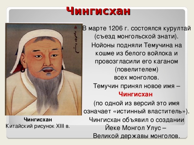  Чингисхан В марте 1206 г. состоялся курултай (съезд монгольской знати). Нойоны подняли Темучина на кошме из белого войлока и провозгласили его каганом (повелителем)  всех монголов. Темучин принял новое имя – Чингисхан (по одной из версий это имя означает «истинный властитель»). Чингисхан объявил о создании  Йеке Монгол Улус –  Великой державы монголов. Чингисхан Китайский рисунок XIII в. 
