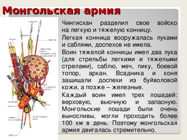 Монгольская армия Чингисхан разделил свое войско  на легкую и тяжелую конницу. Легкая конница вооружалась луками  и саблями, доспехов не имела. Воин тяжелой конницы имел два лука (для стрельбы легкими и тяжелыми стрелами), саблю, меч, пику, боевой топор, аркан. Всадника и коня защищали доспехи из буйволовой кожи, а позже – железные. Каждый воин имел трех лошадей: верховую, вьючную и запасную. Монгольские лошади были очень выносливы, могли проходить более  100 км в день. Поэтому монгольская армия двигалась стремительно. 
