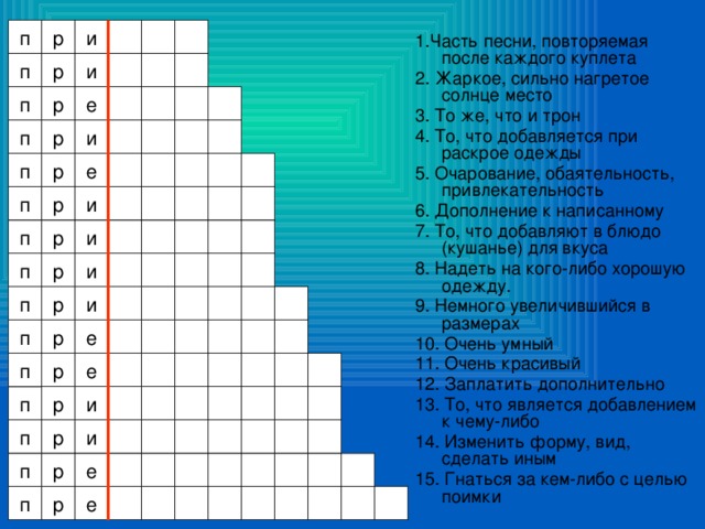 р и п 1.Часть песни, повторяемая после каждого куплета 2. Жаркое, сильно нагретое солнце место 3. То же, что и трон 4. То, что добавляется при раскрое одежды 5. Очарование, обаятельность, привлекательность 6. Дополнение к написанному 7. То, что добавляют в блюдо (кушанье) для вкуса 8. Надеть на кого-либо хорошую одежду. 9. Немного увеличившийся в размерах 10. Очень умный 11. Очень красивый 12. Заплатить дополнительно 13. То, что является добавлением к чему-либо 14. Изменить форму, вид, сделать иным 15. Гнаться за кем-либо с целью поимки п р и р е п р п и п р е р и п п и р п и р п р и е р п р е п р и п р п и е р п е р п 