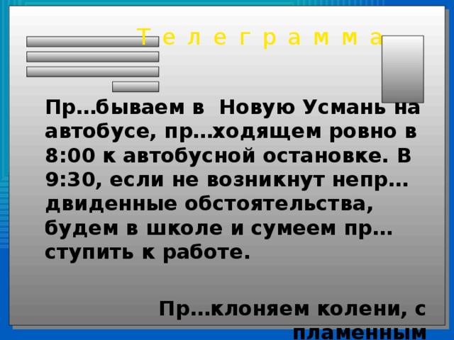 Телеграмма  Пр…бываем в Новую Усмань на автобусе, пр…ходящем ровно в 8:00 к автобусной остановке. В 9:30, если не возникнут непр…двиденные обстоятельства, будем в школе и сумеем пр…ступить к работе.  Пр…клоняем колени, с пламенным пр…ветом, пр…ставки Пре- и При-. 