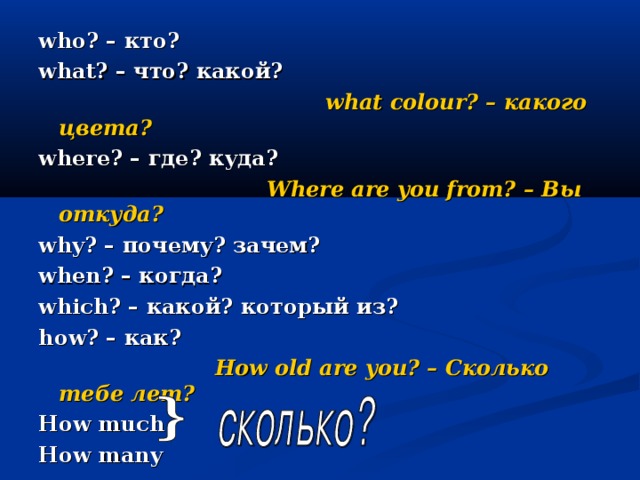 who? – кто? what? – что? какой?  what colour? – какого цвета? where? – где? куда?  Where are you from? – Вы откуда? why? – почему? зачем? when? – когда? which? – какой? который из? how? – как?  How old are you? – Сколько тебе лет? How much How many 