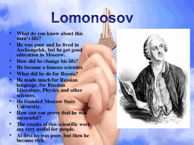 What do you know about this man’s life? He was poor and he lived in Archangelsk, but he got good education in Moscow. How did he change his life? He became a famous scientist. What did he do for Russia? He made much for Russian language, for Russian Literature, Physics and other sciences. He founded Moscow State University. How can you prove that he was successful? The results of this scientific work are very useful for people. At first he was poor, but then he became rich .  