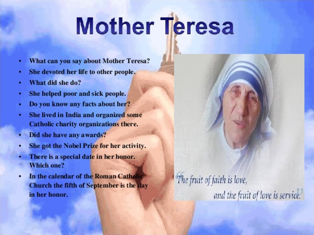 What can you say about Mother Teresa? She devoted her life to other people. What did she do? She helped poor and sick people. Do you know any facts about her? She lived in India and organized some Catholic charity organizations there. Did she have any awards? She got the Nobel Prize for her activity. There is a special date in her honor. Which one? In the calendar of the Roman Catholic Church the fifth of September is the day in her honor. 