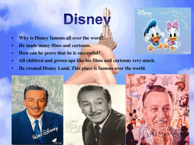 Why is Disney famous all over the word? He made many films and cartoons. How can he prove that he is successful? All children and grown ups like his films and cartoons very much. He created Disney Land. This place is famous over the world. 