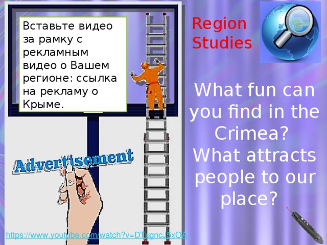 Region Studies Вставьте видео за рамку с рекламным видео о Вашем регионе: ссылка на рекламу о Крыме. What fun can you find in the Crimea? What attracts people to our place? Можно провести беседу о достопримечательностях региона. Дети могут говорить и по-русски, а учитель может переводить их речь или названия достопримечательностей на английский. Эта тема будет постоянно появляться в последующих курсах, нужно пробудить к ней интерес как можно раньше. Ведь нам есть, чем гордиться!  