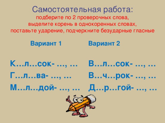 Самостоятельная работа:  подберите по 2 проверочных слова,  выделите корень в однокоренных словах,  поставьте ударение, подчеркните безударные гласные   Вариант 1  К…л…сок- …, … Г…л…ва- …, … М…л…дой- …, … Вариант 2  В…л…сок- …, … В…ч…рок- …, … Д…р…гой- …, … 