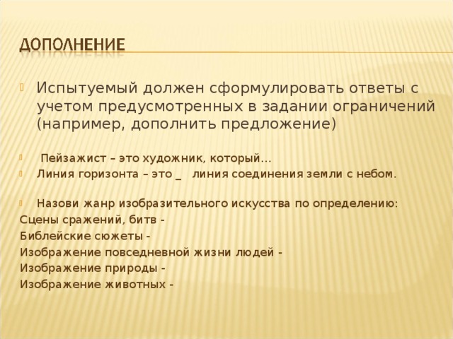 Испытуемый должен сформулировать ответы с учетом предусмотренных в задании ограничений (например, дополнить предложение)  Пейзажист – это художник, который… Линия горизонта – это _ линия соединения земли с небом. Назови жанр изобразительного искусства по определению: Сцены сражений, битв - Библейские сюжеты - Изображение повседневной жизни людей - Изображение природы - Изображение животных - 