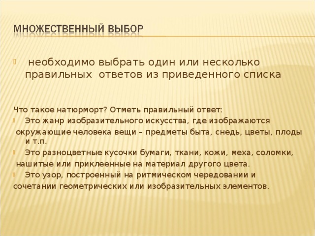  необходимо выбрать один или несколько правильных ответов из приведенного списка Что такое натюрморт? Отметь правильный ответ: Это жанр изобразительного искусства, где изображаются  окружающие человека вещи – предметы быта, снедь, цветы, плоды и т.п. Это разноцветные кусочки бумаги, ткани, кожи, меха, соломки,  нашитые или приклеенные на материал другого цвета. Это узор, построенный на ритмическом чередовании и сочетании геометрических или изобразительных элементов. 