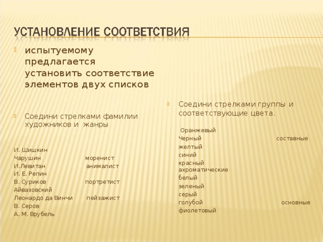 испытуемому предлагается установить соответствие элементов двух списков   Соедини стрелками фамилии художников и жанры И. Шишкин Чарушин моренист И.Левитан анималист И. Е. Репин В. Суриков портретист Айвазовский Леонардо да Винчи пейзажист В. Серов А. М. Врубель Соедини стрелками группы и соответствующие цвета.  Оранжевый  Черный составные  желтый  синий  красный ахроматические  белый  зеленый  серый  голубой основные  фиолетовый 