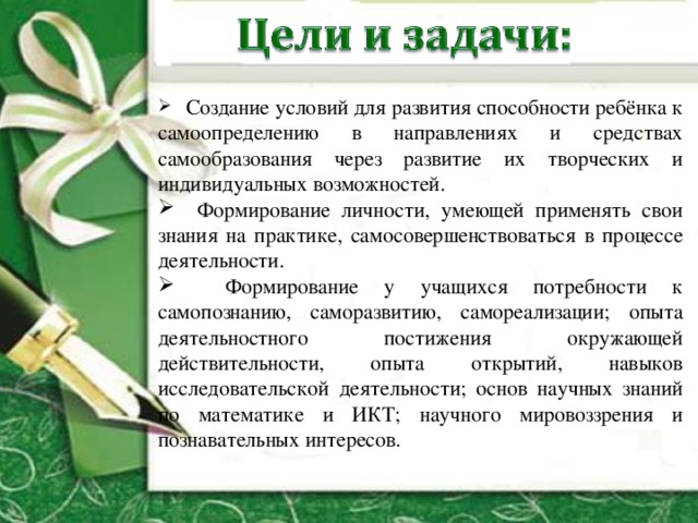  Создание условий для развития способности ребёнка к самоопределению в направлениях и средствах самообразования через развитие их творческих и индивидуальных возможностей.  Формирование личности, умеющей применять свои знания на практике, самосовершенствоваться в процессе деятельности.  Формирование у учащихся потребности к самопознанию, саморазвитию, самореализации; опыта деятельностного постижения окружающей действительности, опыта открытий, навыков исследовательской деятельности; основ научных знаний по математике и ИКТ; научного мировоззрения и познавательных интересов. 