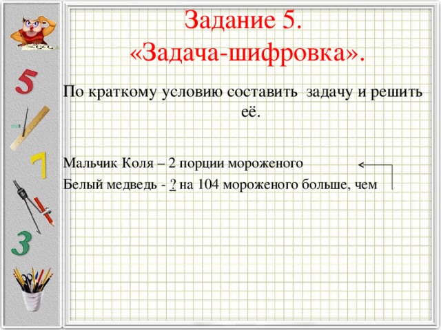 Задание 5.  «Задача-шифровка».   По краткому условию составить задачу и решить её. Мальчик Коля – 2 порции мороженого Белый медведь - ? на 104 мороженого больше, чем 