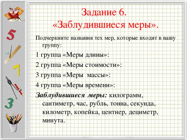 Задание 6.  «Заблудившиеся меры». Подчеркните названия тех мер, которые входят в вашу группу: 1 группа «Меры длины»: 2 группа «Меры стоимости»: 3 группа «Меры массы»: 4 группа «Меры времени»: Заблудившиеся меры: килограмм, сантиметр, час, рубль, тонна, секунда, километр, копейка, центнер, дециметр, минута. 