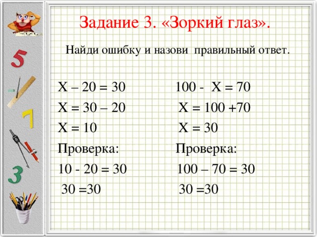 Задание 3. «Зоркий глаз».   Найди ошибку и назови правильный ответ. X – 20 = 30 100 - X = 70 X = 30 – 20 X = 100 +70 X = 10 X = 30 Проверка: Проверка: 10 - 20 = 30 100 – 70 = 30  30 =30 30 =30 