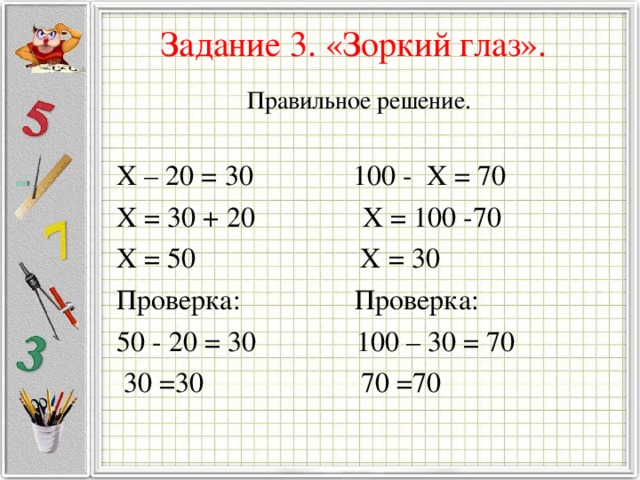 Задание 3. «Зоркий глаз».   Правильное решение. X – 20 = 30 100 - X = 70 X = 30 + 20 X = 100 -70 X = 50 X = 30 Проверка: Проверка: 50 - 20 = 30 100 – 30 = 70  30 =30 70 =70 