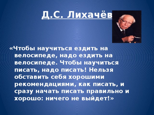 Д.С. Лихачёв   «Чтобы научиться ездить на велосипеде, надо ездить на велосипеде. Чтобы научиться писать, надо писать! Нельзя обставить себя хорошими рекомендациями, как писать, и сразу начать писать правильно и хорошо: ничего не выйдет!»  