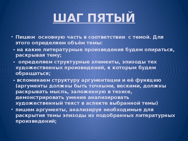 ШАГ ПЯТЫЙ Пишем основную часть в соответствии с темой. Для этого определяем объём темы:  - на какие литературные произведения будем опираться, раскрывая тему;  - определяем структурные элементы, эпизоды тех художественных произведений, к которым будем обращаться;  - вспоминаем структуру аргументации и её функцию (аргументы должны быть точными, вескими, должны раскрывать мысль, заложенную в тезисе, демонстрировать умение анализировать художественный текст в аспекте выбранной темы) пишем аргументы, анализируя необходимые для раскрытия темы эпизоды из подобранных литературных произведений; 