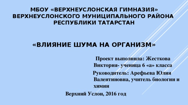 МБОУ «Верхнеуслонская гимназия»  Верхнеуслонского муниципального района  Республики Татарстан    «Влияние шума на организм»  Проект выполнила: Жесткова          Виктория- ученица 6 «а» класса  Руководитель: Арефьева Юлия           Валентиновна, учитель биологии и          химии      Верхний Услон, 2016 год 
