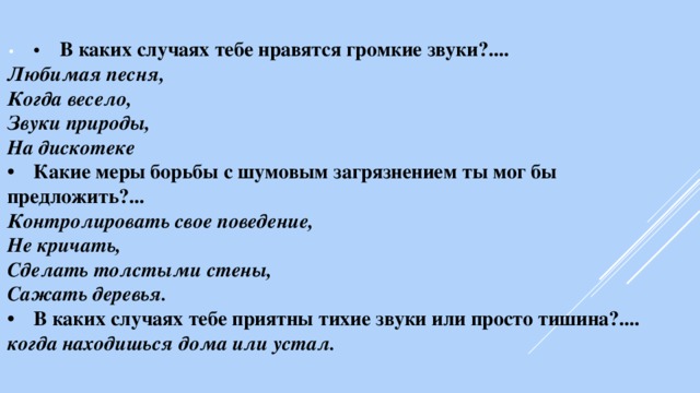 •  •  В каких случаях тебе нравятся громкие звуки?.... Любимая песня, Когда весело, Звуки природы, На дискотеке •  Какие меры борьбы с шумовым загрязнением ты мог бы предложить?... Контролировать свое поведение, Не кричать, Сделать толстыми стены, Сажать деревья. •  В каких случаях тебе приятны тихие звуки или просто тишина?.... когда находишься дома или устал. 