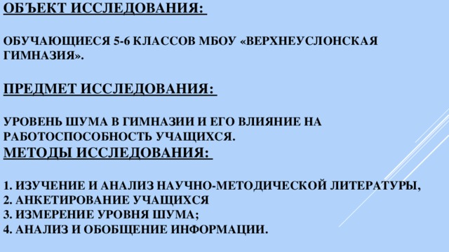 Объект исследования:   обучающиеся 5-6 классов МБОУ «Верхнеуслонская гимназия».   Предмет исследования:   уровень шума в гимназии и его влияние на работоспособность учащихся.  Методы исследования:   1. изучение и анализ научно-методической литературы,  2. анкетирование учащихся  3. измерение уровня шума;  4. анализ и обобщение информации.   
