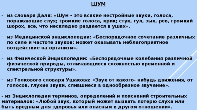 ШУМ  из словаря Даля: «Шум – это всякие нестройные звуки, голоса, поражающие слух; громкие голоса, крик; стук, гул, зык, рев, громкий шорох, все, что нескладно раздается в ушах».  из Медицинской энциклопедии: «Беспорядочное сочетание различных по силе и частоте звуков; может оказывать неблагоприятное воздействие на организм».  из Физической Энциклопедии: «Беспорядочные колебания различной физической природы, отличающиеся сложностью временной и спектральной структуры».  из Толкового словаря Ушакова: «Звук от какого- нибудь движения, от голосов, глухие звуки, слившиеся в однообразное звучание».  - из Энциклопедии терминов, определений и пояснений строительных материалов: «Любой звук, который может вызвать потерю слуха или быть вредным для здоровья или опасным в другом отношении». 