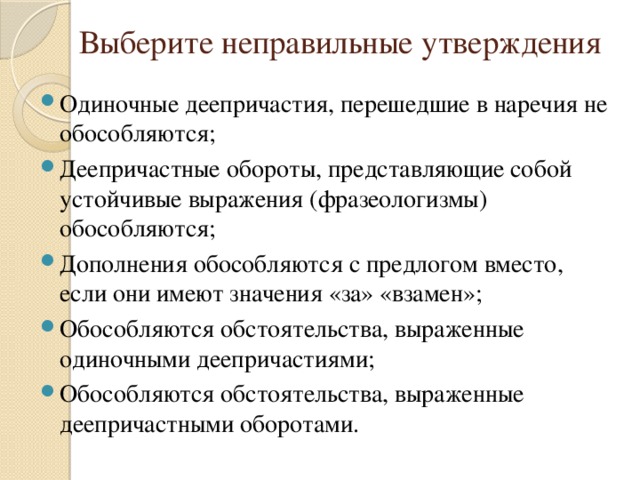Выберите неправильные утверждения Одиночные деепричастия, перешедшие в наречия не обособляются; Деепричастные обороты, представляющие собой устойчивые выражения (фразеологизмы) обособляются; Дополнения обособляются с предлогом вместо, если они имеют значения «за» «взамен»; Обособляются обстоятельства, выраженные одиночными деепричастиями; Обособляются обстоятельства, выраженные деепричастными оборотами. 